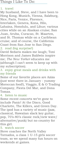 Things I Like To Do:
￼
1.  travel
My husband, Steve, and I have been to Hong Kong, Munich, Vienna, Salzburg, Nice, Paris, Venice, Florence, Interlaken, Geneva, Kona, Hilo, Lahaina, Honolulu, and Lihue; various cities while on an Alaskan cruise; San Juan, Aruba, Curacao, St. Maarten, and St. Thomas while on a Caribbean cruise; and of course, the California Coast from San Jose to San Diego. 
2.  read (big surprise!)
David Sedaris makes me laugh; Toni Morrison and James Baldwin inspire me; The New Yorker educates me (although I can’t seem to keep up with my subscription).
3.  enjoy great meals and drinks with my friends
Some of our favorite places are Aziza (just went there in January - yummy Moroccan food!), Viaggio, E & O Trading Company, Fiesta Del Mar, and Dona Tomas. 
4.  listen to music
Some recent concerts we’ve gone to include Panic! At the Disco, Good Charlotte, The Killers, and Green Day.  The ipod has a variety of music (jazz, classical, Hawaiian slack key guitar, pop, 70’s-80’s classic rock/new wave/alternative/punk) but no country for this girl.
5.  watch soccer
Steve coaches the North Valley Tornados, a class 1 U-15 girls soccer team, so we spend many fun hours on weekends at games.  